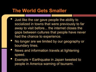 The World Gets Smaller
•   Just like the car gave people the ability to
    socialized in towns that were previously to far
    away to visit before... the internet closes the
    gaps between cultures that people have never
    had the chance to experience.
•   No longer are we limited by our geography or
    boundary lines.
•   News and information travels at lightening
    speed.
•   Example = Earthquake in Japan tweeted to
    people in America warning of tsunami.
 