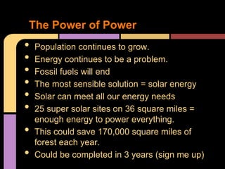 The Power of Power
•   Population continues to grow.
•   Energy continues to be a problem.
•   Fossil fuels will end
•   The most sensible solution = solar energy
•   Solar can meet all our energy needs
•   25 super solar sites on 36 square miles =
    enough energy to power everything.
•   This could save 170,000 square miles of
    forest each year.
•   Could be completed in 3 years (sign me up)
 
