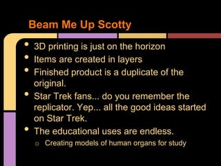 Beam Me Up Scotty
•   3D printing is just on the horizon
•   Items are created in layers
•   Finished product is a duplicate of the
    original.
•   Star Trek fans... do you remember the
    replicator. Yep... all the good ideas started
    on Star Trek.
•   The educational uses are endless.
    o Creating models of human organs for study
 