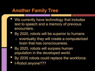 Another Family Tree
•   We currently have technology that includes
    text to speech and a memory of previous
    encounters.
•   By 2020, robots will be superior to humans
     o eventually they will create a computerized
       brain that has consciousness.
•   By 2025, robots will surpass human
    population in the developed world.
•   By 2035 robots could replace the workforce.
•   I-Robot anyone???
 