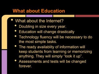 What about Education
• What about the Internet?
 •   Doubling in size every year.
 •   Education will change drastically
 •   Technology fluency will be necessary to do
     the most simple tasks.
 •   The ready availablity of information will
     keep students from learning or memorizing
     anything. They will simply “look it up”.
 •   Assessments and tests will be changed
     forever.
 