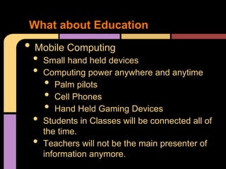 What about Education
• Mobile Computing
 •   Small hand held devices
 •   Computing power anywhere and anytime
     •  Palm pilots
     •  Cell Phones
     •  Hand Held Gaming Devices
 •   Students in Classes will be connected all of
     the time.
 •   Teachers will not be the main presenter of
     information anymore.
 