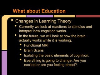 What about Education
• Changes in Learning Theory
 •   Currently we look at reactions to stimulus and
     interpret how cognition works.
 •   In the future, we will look at how the brain
     actually works while it is working.
     •   Functional MRI
     •   Brain Scans
     •   Isolating the basic elements of cognition.
     •   Everything is going to change. Are you
         excited or are you feeling dread?
 