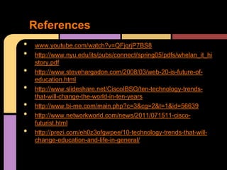 References
•   www.youtube.com/watch?v=QFjqrjP7BS8
•   http://www.nyu.edu/its/pubs/connect/spring05/pdfs/whelan_it_hi
    story.pdf
•   http://www.stevehargadon.com/2008/03/web-20-is-future-of-
    education.html
•   http://www.slideshare.net/CiscoIBSG/ten-technology-trends-
    that-will-change-the-world-in-ten-years
•   http://www.bi-me.com/main.php?c=3&cg=2&t=1&id=56639
•   http://www.networkworld.com/news/2011/071511-cisco-
    futurist.html
•   http://prezi.com/eh0z3ofgwpee/10-technology-trends-that-will-
    change-education-and-life-in-general/
 