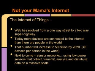 Not your Mama's Internet
The Internet of Things...

•   Web has evolved from a one way street to a two way
    super-highway.
•   Today more devices are connected to the internet
    than there are people in the world
•   That number will increase to 50 billion by 2020. (=6
    devices per person in the world)
•   Next to come = sensor networks... using low power
    sensors that collect, transmit, analyze and distribute
    data on a massive scale
 