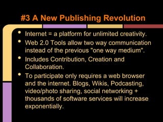 #3 A New Publishing Revolution
•   Internet = a platform for unlimited creativity.
•   Web 2.0 Tools allow two way communication
    instead of the previous "one way medium".
•   Includes Contribution, Creation and
    Collaboration.
•   To participate only requires a web browser
    and the internet. Blogs, Wikis, Podcasting,
    video/photo sharing, social networking +
    thousands of software services will increase
    exponentially.
 