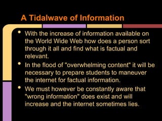 A Tidalwave of Information
•   With the increase of information available on
    the World Wide Web how does a person sort
    through it all and find what is factual and
    relevant.
•   In the flood of "overwhelming content" it will be
    necessary to prepare students to maneuver
    the internet for factual information.
•   We must however be constantly aware that
    "wrong information" does exist and will
    increase and the internet sometimes lies.
 