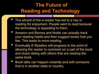 The Future of
       Reading and Technology
•   The advent of the e-reader has led to a rise in
    reading for enjoyment. People want to read because
    the technology is appealing to them.
•   Amazon and Barnes and Noble can actually track
    your reading habits and then suggest books that you
    like. This leads to more reading.
•   Eventually E-Readers will progress to the point of
    allowing the reader to comment on a part of the book
    and share dialog with others that are reading the
    same book.
•   Book talks can happen instantly and with someone
    that is in another state or country.
 