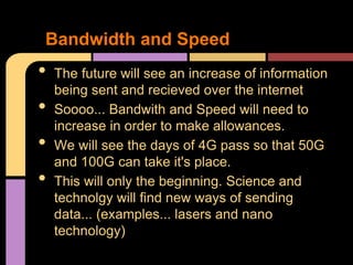 Bandwidth and Speed
•   The future will see an increase of information
    being sent and recieved over the internet
•   Soooo... Bandwith and Speed will need to
    increase in order to make allowances.
•   We will see the days of 4G pass so that 50G
    and 100G can take it's place.
•   This will only the beginning. Science and
    technolgy will find new ways of sending
    data... (examples... lasers and nano
    technology)
 