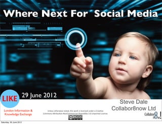 Where Next For Social Media




                         29 June 2012
                                                                                                                                     Steve Dale
   London Information &            Unless	
  otherwise	
  noted,	
  this	
  work	
  is	
  licensed	
  under	
  a	
  Crea4ve	
  
                                                                                                                                  Collabor8now Ltd
   Knowledge Exchange           Commons	
  A8ribu4on-­‐NonCommercial-­‐ShareAlike	
  3.0	
  Unported	
  License.


Saturday, 30 June 2012
 