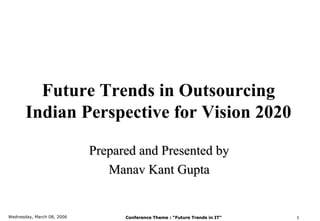 Future Trends in Outsourcing
       Indian Perspective for Vision 2020

                            Prepared and Presented by
                               Manav Kant Gupta


Wednesday, March 08, 2006         Conference Theme : “Future Trends in IT”   1
 