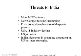 Threats to India

                            • More MNC entrants
                            • New Competitors in Outsourcing
                            • Price going down because of desperate
                              players
                            • USA IT Industry decline
                            • US job wash
                            • Indian Economy is becoming dependent on
                              US business strategies.



Wednesday, March 08, 2006             Conference Theme : “Future Trends in IT”   11
 