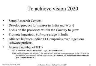 To achieve vision 2020

•       Setup Research Centers
•       Develop product for masses in India and World
•       Focus on the processes within the Country to grow
•       Promote Ingenious Software usage in India
•       Alliance between Indian IT Companies over Ingenious
        software projects
•       Increase number of IIT’s
            “IIT = Harvard + MIT + Princeton” , says CBS ‘60 Minutes’.
            CBS' highly-regarded ‘60 Minutes’, the most widely watched news programme in the US, told its
                 audience of more than 10 Million viewers that “IIT may be the most important university
                 you've never heard of."


Wednesday, March 08, 2006                  Conference Theme : “Future Trends in IT”                         16
 