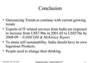 Conclusion

• Outsourcing Trends to continue with current growing
  trends
• Exports of IT related services from India are expected
  to increase from US$7.9bn in 2001-02 to US$57bn by
  2008-09 – NASSCOM & McKinsey Report
• To attain self sustainability, India should have its own
  Ingenious Products.
• People need to change their thinking.

Wednesday, March 08, 2006   Conference Theme : “Future Trends in IT”   17
 