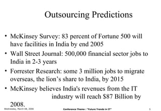 Outsourcing Predictions

• McKinsey Survey: 83 percent of Fortune 500 will
  have facilities in India by end 2005
• Wall Street Journal: 500,000 financial sector jobs to
  India in 2-3 years
• Forrester Research: some 3 million jobs to migrate
  overseas, the lion’s share to India, by 2015
• McKinsey believes India's revenues from the IT
                   industry will reach $87 Billion by
  2008.
Wednesday, March 08, 2006       Conference Theme : “Future Trends in IT”   5
 