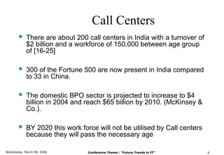 Call Centers
           There are about 200 call centers in India with a turnover of
            $2 billion and a workforce of 150,000 between age group
            of [16-25]

           300 of the Fortune 500 are now present in India compared
            to 33 in China.

           The domestic BPO sector is projected to increase to $4
            billion in 2004 and reach $65 billion by 2010. (McKinsey &
            Co.).

           BY 2020 this work force will not be utilised by Call centers
            because they will pass the necessary age

Wednesday, March 08, 2006        Conference Theme : “Future Trends in IT”   6
 