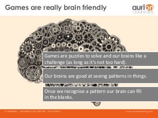 www.aurionlearning.comE-LEARNING | TRAINING AND SUPPORT | PLATFORMS
Games are puzzles to solve and our brains like a
challenge (as long as it’s not too hard).
Our brains are good at seeing patterns in things.
Once we recognise a pattern our brain can fill
in the blanks.
Games are really brain friendly
 