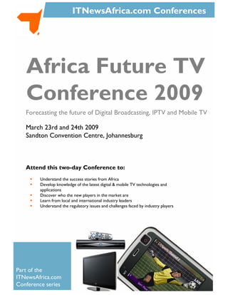 ITNewsAfrica.com Conferences




   Africa Future TV
   Conference 2009
   Forecasting the future of Digital Broadcasting, IPTV and Mobile TV

   March 23rd and 24th 2009
   Sandton Convention Centre, Johannesburg



   Attend this two-day Conference to:
         Understand the success stories from Africa
         Develop knowledge of the latest digital & mobile TV technologies and
         applications
         Discover who the new players in the market are
         Learn from local and international industry leaders
         Understand the regulatory issues and challenges faced by industry players




Part of the
ITNewsAfrica.com
Conference series
 