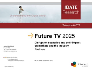 Television & OTT

Future TV 2025
Gilles FONTAINE
Deputy CEO
Tel: +33 (0) 467 144 460
Mail: g.fontaine@idate.org

This study includes:
- a complete report
- and a PowerPoint slideshow

Disruption scenarios and their impact
on markets and the industry
Abstracts

M13212MRA - September 2013

 