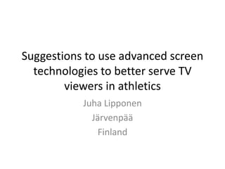 Suggestions to use advanced screen
  technologies to better serve TV
        viewers in athletics
           Juha Lipponen
             Järvenpää
               Finland
 