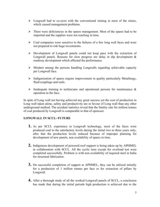  Longwall had to co-exist with the conventional mining in most of the mines,
     which caused management problems.

    There were deficiencies in the spares management. Most of the spares had to be
     imported and the supplies were not reaching in time.

    Coal companies were sensitive to the failures of a few long wall faces and were
     not prepared to risk huge investments.

    Development of Longwall panels could not keep pace with the extraction of
     Longwall panels. Reasons for slow progress are delay in dip development &
     roadway development which affected the performance.

    Mindset among the persons handling Longwalls regarding achievable capacity
     per Longwall face.

    Indigenization of spares require improvement in quality particularly Metallurgy,
     fluid couplings and seals.

    Inadequate training to technicians and operational persons for maintenance &
     operation in the face.

In spite of Long wall not having achieved any great success yet the cost of production in
Long wall taken alone, safety and productivity are in favour of Long wall than any other
underground method. The accident statistics reveal that the fatality rate for million tonnes
of coal produced by Longwall is comparable to that of opencast.

LONGWALL IN SCCL- FUTURE

   1.   As per SCCL experience in Longwall technology, most of the faces were
        produced coal to the satisfactory levels during the initial two to three years only,
        after that the production levels reduced because of improper planning for
        development of new panels, non availability of spares in time.

   2.   Indigenous development of powered roof support is being taken up by APHMEL
        in collaboration with SCCL. All the cyclic tests except for overload test were
        completed successfully. Problem is with non availability of required steel in India
        for structural fabrication.

   3.   On successful completion of support at APHMEL, they can be utilized initially
        for a production of 1 million tonnes per face or for extraction of pillars by
        Longwall.

   4.   After a thorough study of all the worked Longwall panels of SCCL, a conclusion
        has made that during the initial periods high production is achieved due to the

                                                                                          7
 