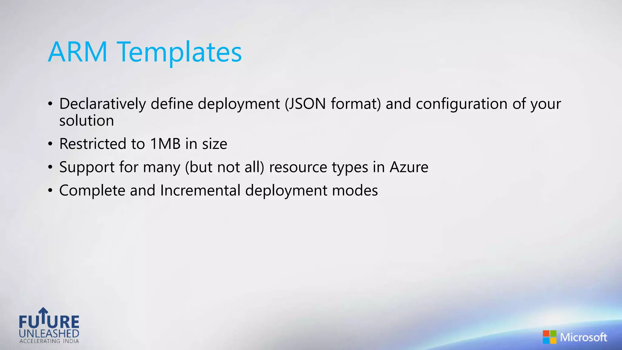 ARM Templates
• Declaratively define deployment (JSON format) and configuration of your
solution
• Restricted to 1MB in size
• Support for many (but not all) resource types in Azure
• Complete and Incremental deployment modes
 