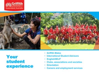 Your
student
experience

• 
• 
• 
• 
• 
• 

Griffith Mates
International Student Advisors
EnglishHELP
Clubs, associations and societies
Orientation
Careers and employment services

 