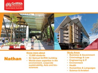 Nathan

Know more about
•  13,900 students
•  Sir Samuel Griffith building
•  World-class expertise in the
environment, corporate
sustainability, Asia and biosciences

Study Areas
•  Business & Government
•  Criminology & Law
•  Engineering & IT
•  Environment
•  Health
•  Humanities & Languages
•  Science & Aviation

 