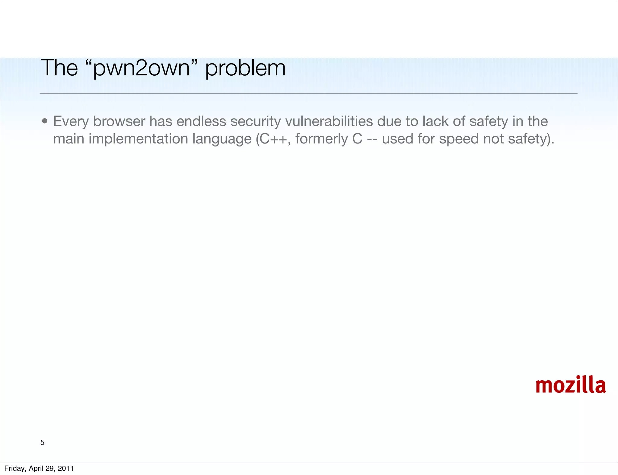 The “pwn2own” problem

           • Every browser has endless security vulnerabilities due to lack of safety in the
             main implementation language (C++, formerly C -- used for speed not safety).




                                                                                        mozilla

           5


Friday, April 29, 2011
 