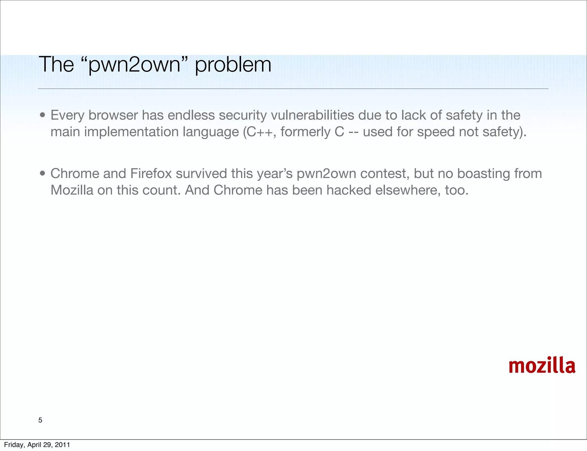 The “pwn2own” problem

           • Every browser has endless security vulnerabilities due to lack of safety in the
             main implementation language (C++, formerly C -- used for speed not safety).


           • Chrome and Firefox survived this year’s pwn2own contest, but no boasting from
             Mozilla on this count. And Chrome has been hacked elsewhere, too.




                                                                                        mozilla

           5


Friday, April 29, 2011
 