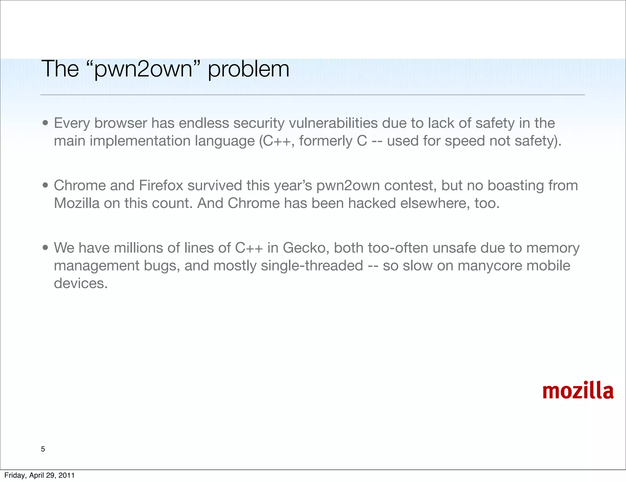 The “pwn2own” problem

           • Every browser has endless security vulnerabilities due to lack of safety in the
             main implementation language (C++, formerly C -- used for speed not safety).


           • Chrome and Firefox survived this year’s pwn2own contest, but no boasting from
             Mozilla on this count. And Chrome has been hacked elsewhere, too.


           • We have millions of lines of C++ in Gecko, both too-often unsafe due to memory
             management bugs, and mostly single-threaded -- so slow on manycore mobile
             devices.




                                                                                        mozilla

           5


Friday, April 29, 2011
 