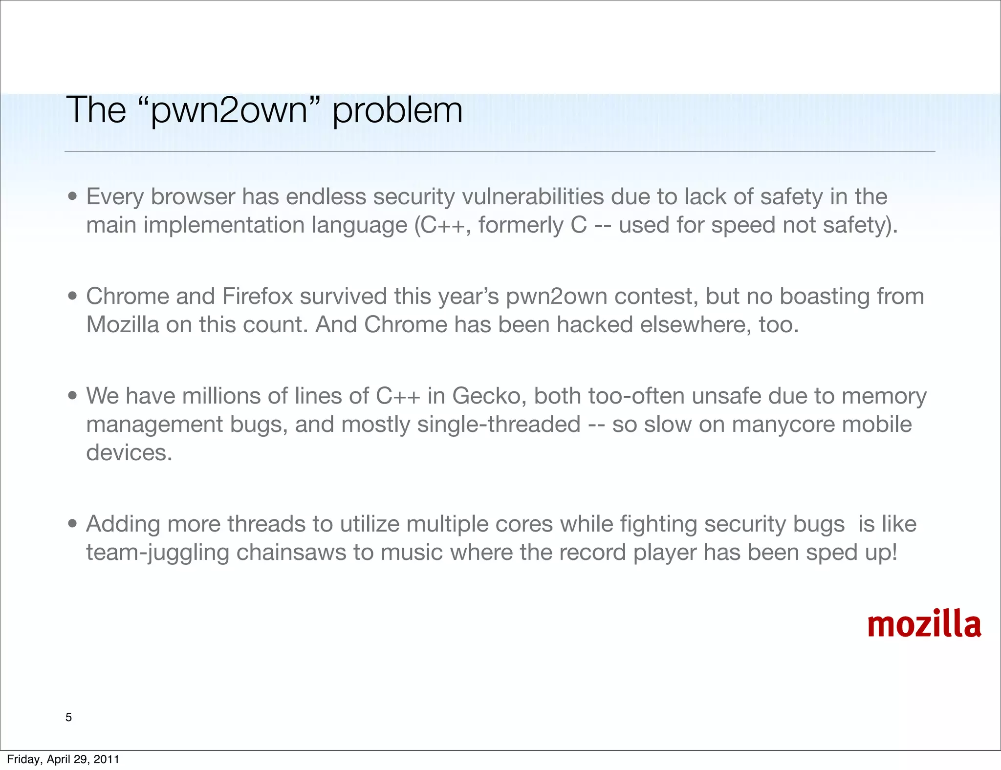 The “pwn2own” problem

           • Every browser has endless security vulnerabilities due to lack of safety in the
             main implementation language (C++, formerly C -- used for speed not safety).


           • Chrome and Firefox survived this year’s pwn2own contest, but no boasting from
             Mozilla on this count. And Chrome has been hacked elsewhere, too.


           • We have millions of lines of C++ in Gecko, both too-often unsafe due to memory
             management bugs, and mostly single-threaded -- so slow on manycore mobile
             devices.


           • Adding more threads to utilize multiple cores while ﬁghting security bugs is like
             team-juggling chainsaws to music where the record player has been sped up!


                                                                                         mozilla

           5


Friday, April 29, 2011
 