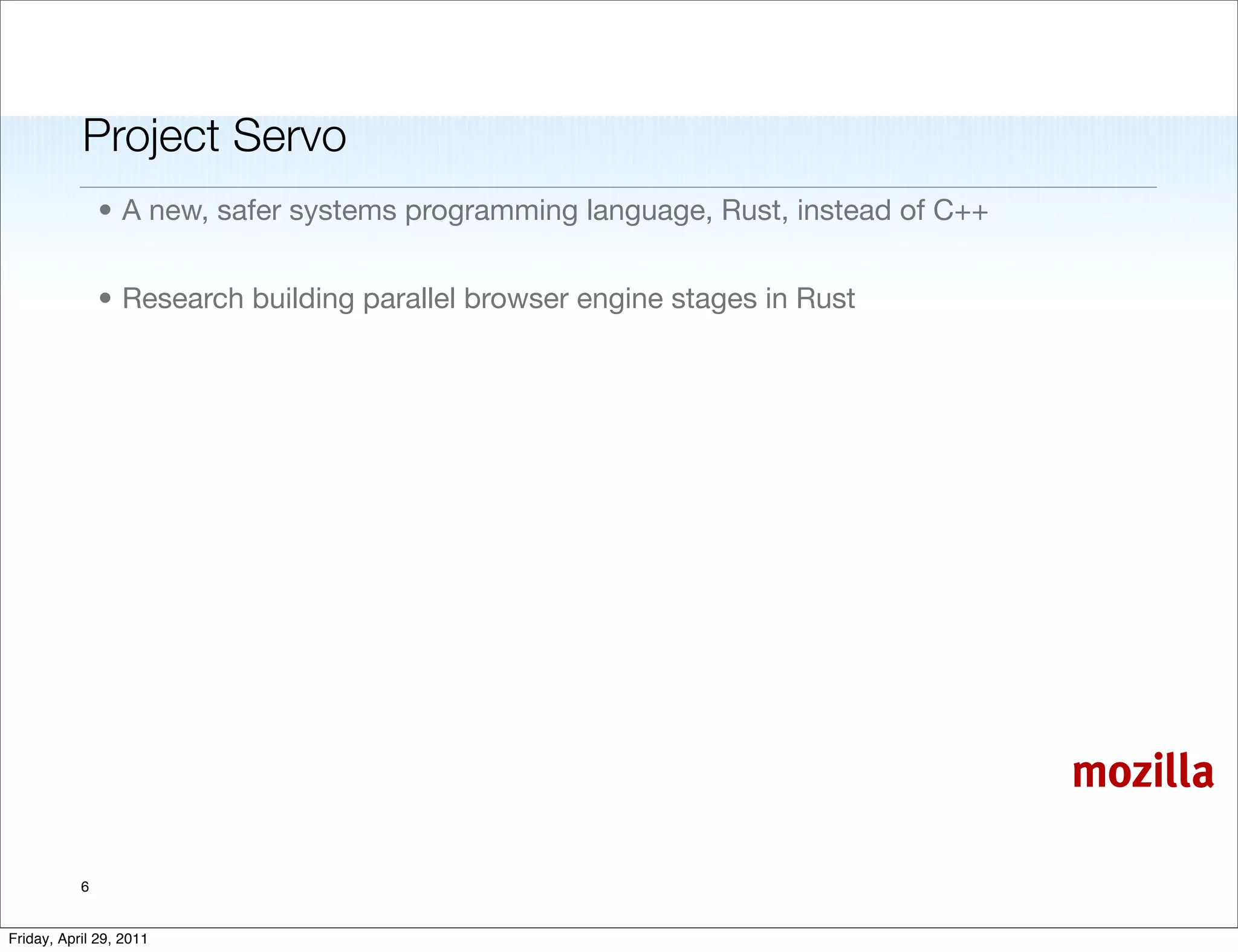 Project Servo
               • A new, safer systems programming language, Rust, instead of C++


               • Research building parallel browser engine stages in Rust




                                                                                   mozilla

           6


Friday, April 29, 2011
 