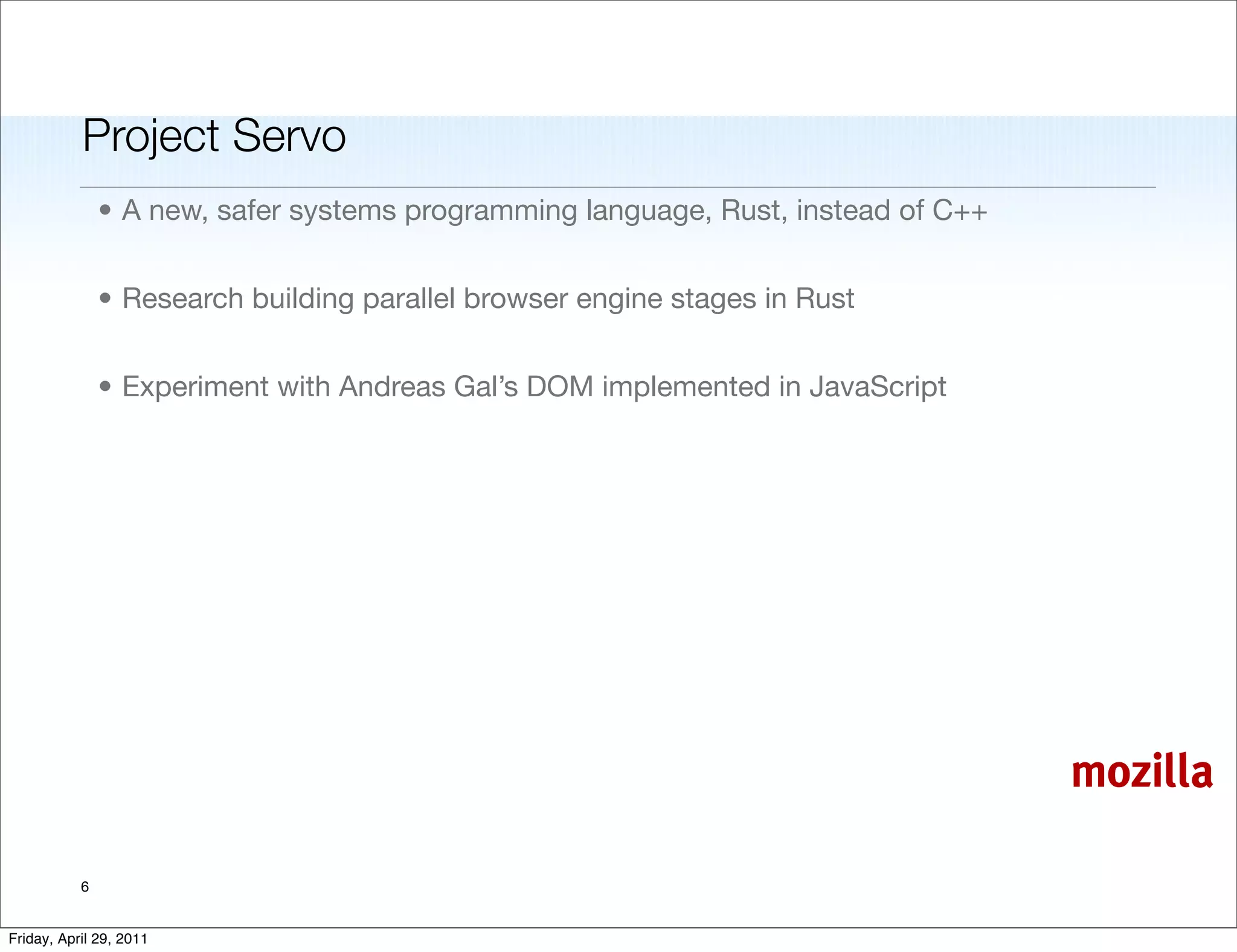Project Servo
               • A new, safer systems programming language, Rust, instead of C++


               • Research building parallel browser engine stages in Rust


               • Experiment with Andreas Gal’s DOM implemented in JavaScript




                                                                                   mozilla

           6


Friday, April 29, 2011
 