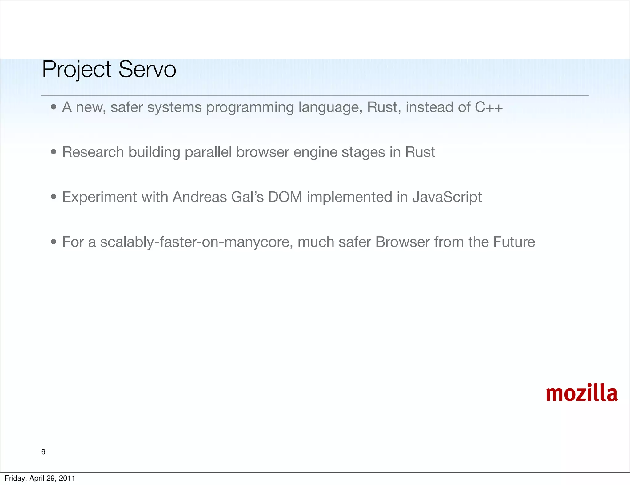 Project Servo
               • A new, safer systems programming language, Rust, instead of C++


               • Research building parallel browser engine stages in Rust


               • Experiment with Andreas Gal’s DOM implemented in JavaScript


               • For a scalably-faster-on-manycore, much safer Browser from the Future




                                                                                         mozilla

           6


Friday, April 29, 2011
 