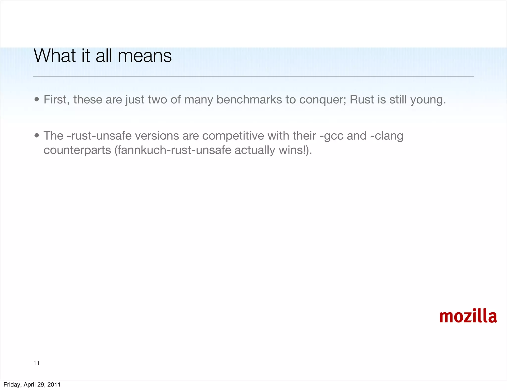 What it all means

           • First, these are just two of many benchmarks to conquer; Rust is still young.


           • The -rust-unsafe versions are competitive with their -gcc and -clang
             counterparts (fannkuch-rust-unsafe actually wins!).




                                                                                        mozilla

           11


Friday, April 29, 2011
 