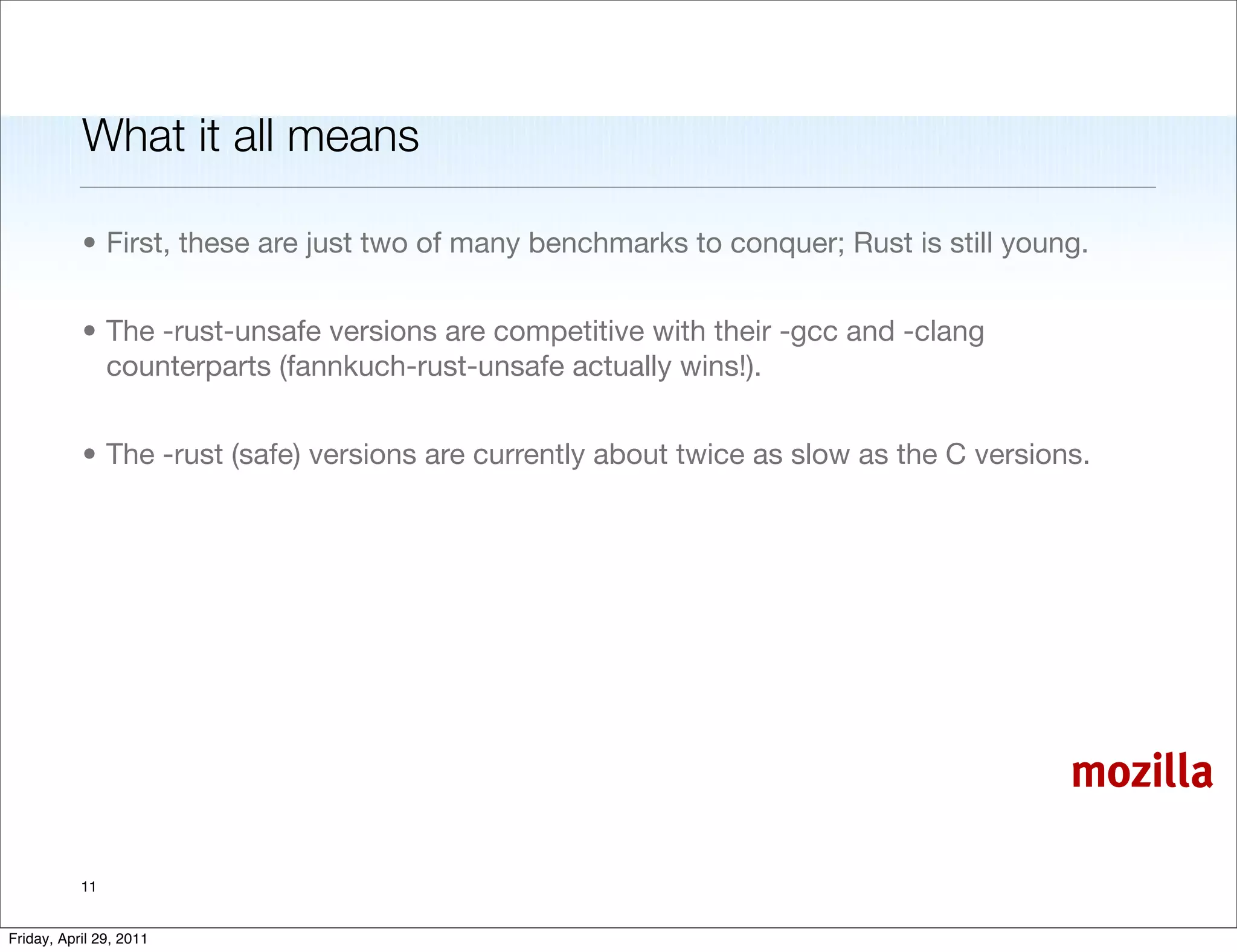 What it all means

           • First, these are just two of many benchmarks to conquer; Rust is still young.


           • The -rust-unsafe versions are competitive with their -gcc and -clang
             counterparts (fannkuch-rust-unsafe actually wins!).


           • The -rust (safe) versions are currently about twice as slow as the C versions.




                                                                                         mozilla

           11


Friday, April 29, 2011
 