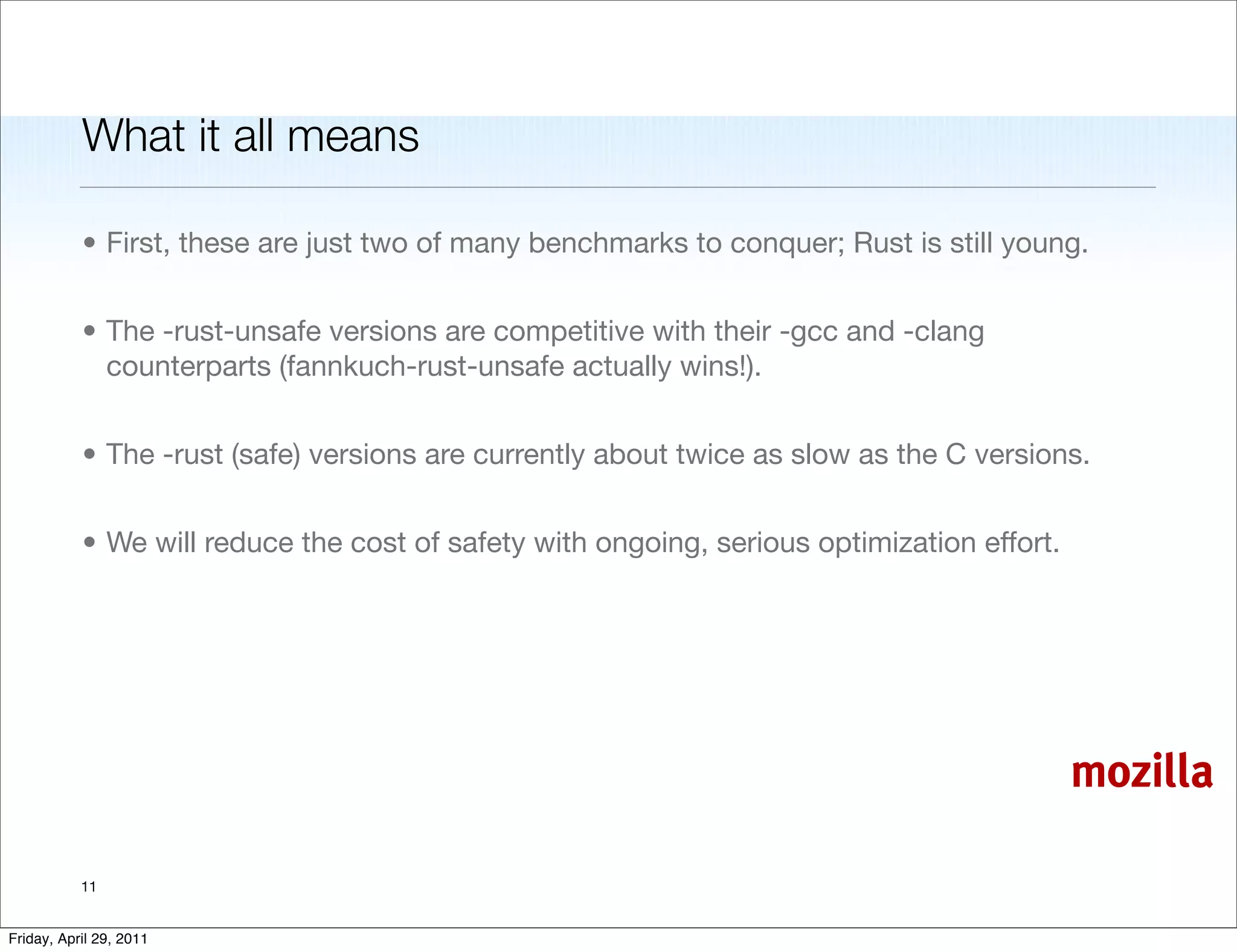 What it all means

           • First, these are just two of many benchmarks to conquer; Rust is still young.


           • The -rust-unsafe versions are competitive with their -gcc and -clang
             counterparts (fannkuch-rust-unsafe actually wins!).


           • The -rust (safe) versions are currently about twice as slow as the C versions.


           • We will reduce the cost of safety with ongoing, serious optimization effort.




                                                                                            mozilla

           11


Friday, April 29, 2011
 