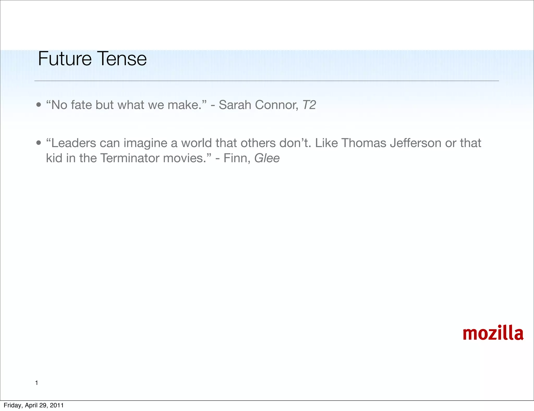 Future Tense

           • “No fate but what we make.” - Sarah Connor, T2


           • “Leaders can imagine a world that others don’t. Like Thomas Jefferson or that
             kid in the Terminator movies.” - Finn, Glee




                                                                                      mozilla

           1


Friday, April 29, 2011
 