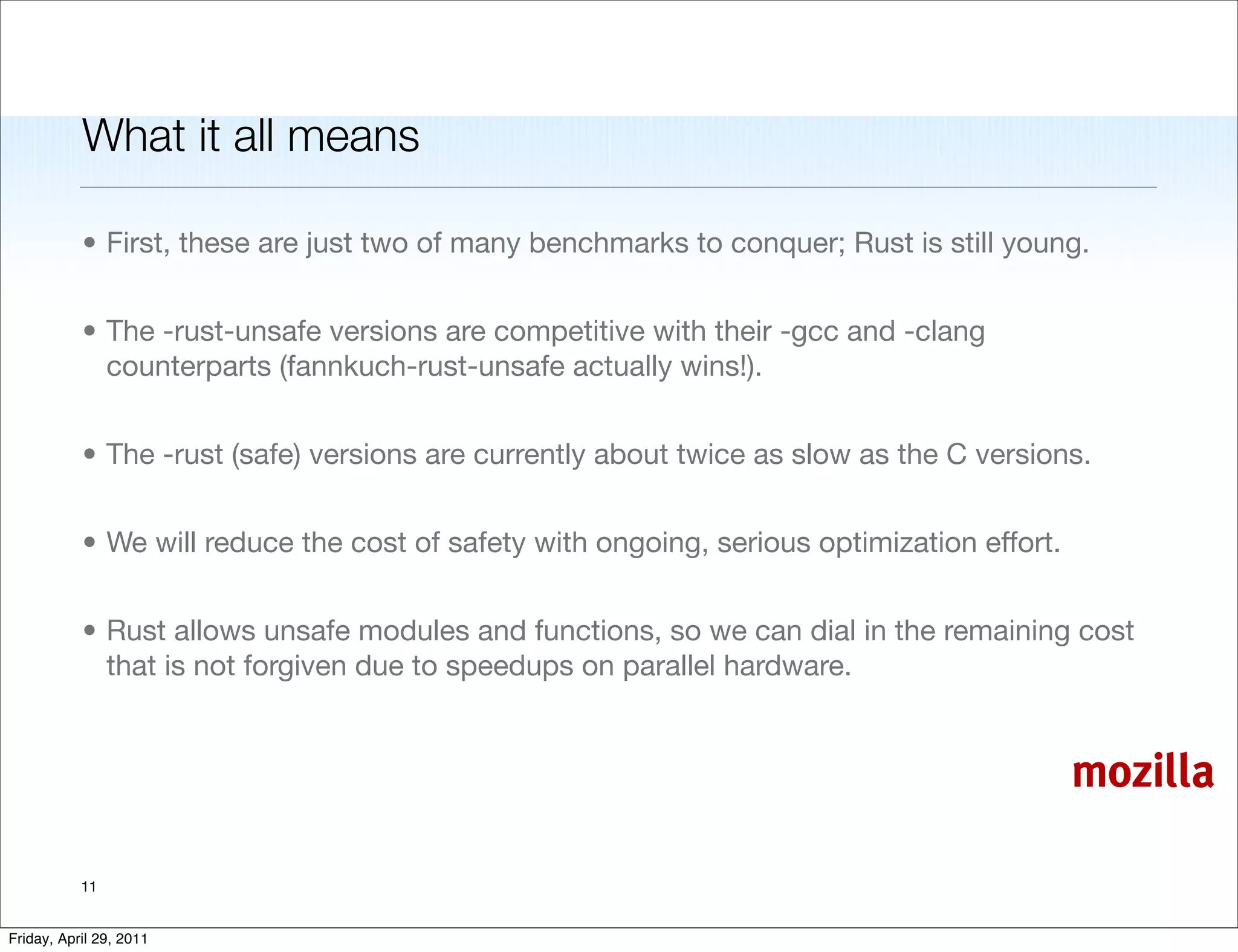 What it all means

           • First, these are just two of many benchmarks to conquer; Rust is still young.


           • The -rust-unsafe versions are competitive with their -gcc and -clang
             counterparts (fannkuch-rust-unsafe actually wins!).


           • The -rust (safe) versions are currently about twice as slow as the C versions.


           • We will reduce the cost of safety with ongoing, serious optimization effort.


           • Rust allows unsafe modules and functions, so we can dial in the remaining cost
             that is not forgiven due to speedups on parallel hardware.


                                                                                            mozilla

           11


Friday, April 29, 2011
 
