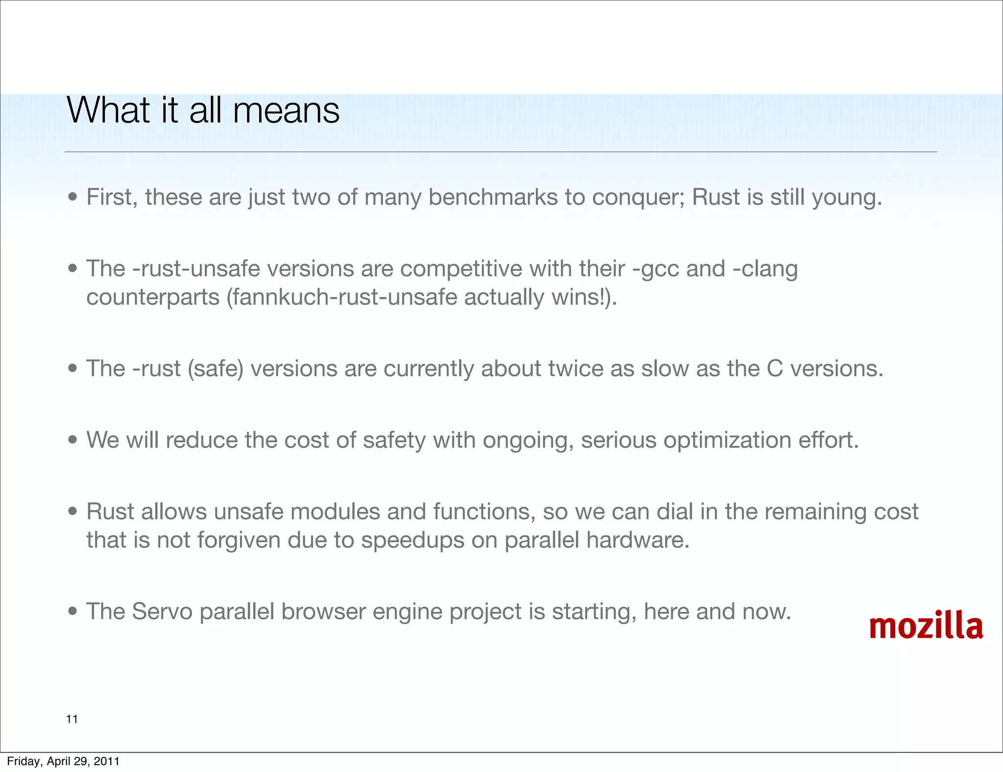 What it all means

           • First, these are just two of many benchmarks to conquer; Rust is still young.


           • The -rust-unsafe versions are competitive with their -gcc and -clang
             counterparts (fannkuch-rust-unsafe actually wins!).


           • The -rust (safe) versions are currently about twice as slow as the C versions.


           • We will reduce the cost of safety with ongoing, serious optimization effort.


           • Rust allows unsafe modules and functions, so we can dial in the remaining cost
             that is not forgiven due to speedups on parallel hardware.


           • The Servo parallel browser engine project is starting, here and now.
                                                                                            mozilla

           11


Friday, April 29, 2011
 