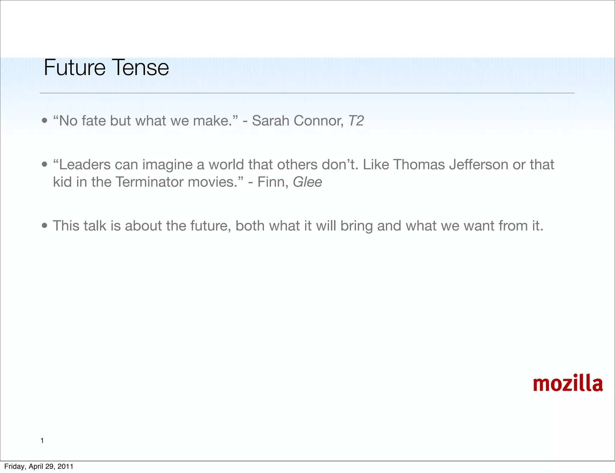 Future Tense

           • “No fate but what we make.” - Sarah Connor, T2


           • “Leaders can imagine a world that others don’t. Like Thomas Jefferson or that
             kid in the Terminator movies.” - Finn, Glee


           • This talk is about the future, both what it will bring and what we want from it.




                                                                                           mozilla

           1


Friday, April 29, 2011
 