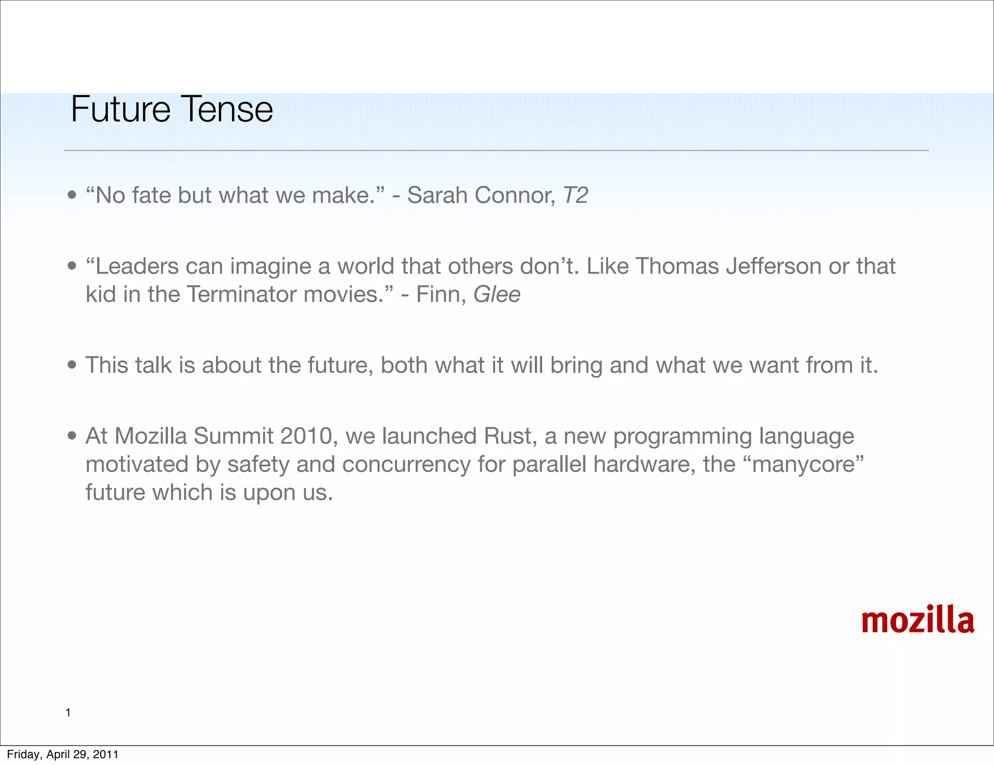Future Tense

           • “No fate but what we make.” - Sarah Connor, T2


           • “Leaders can imagine a world that others don’t. Like Thomas Jefferson or that
             kid in the Terminator movies.” - Finn, Glee


           • This talk is about the future, both what it will bring and what we want from it.


           • At Mozilla Summit 2010, we launched Rust, a new programming language
             motivated by safety and concurrency for parallel hardware, the “manycore”
             future which is upon us.




                                                                                           mozilla

           1


Friday, April 29, 2011
 