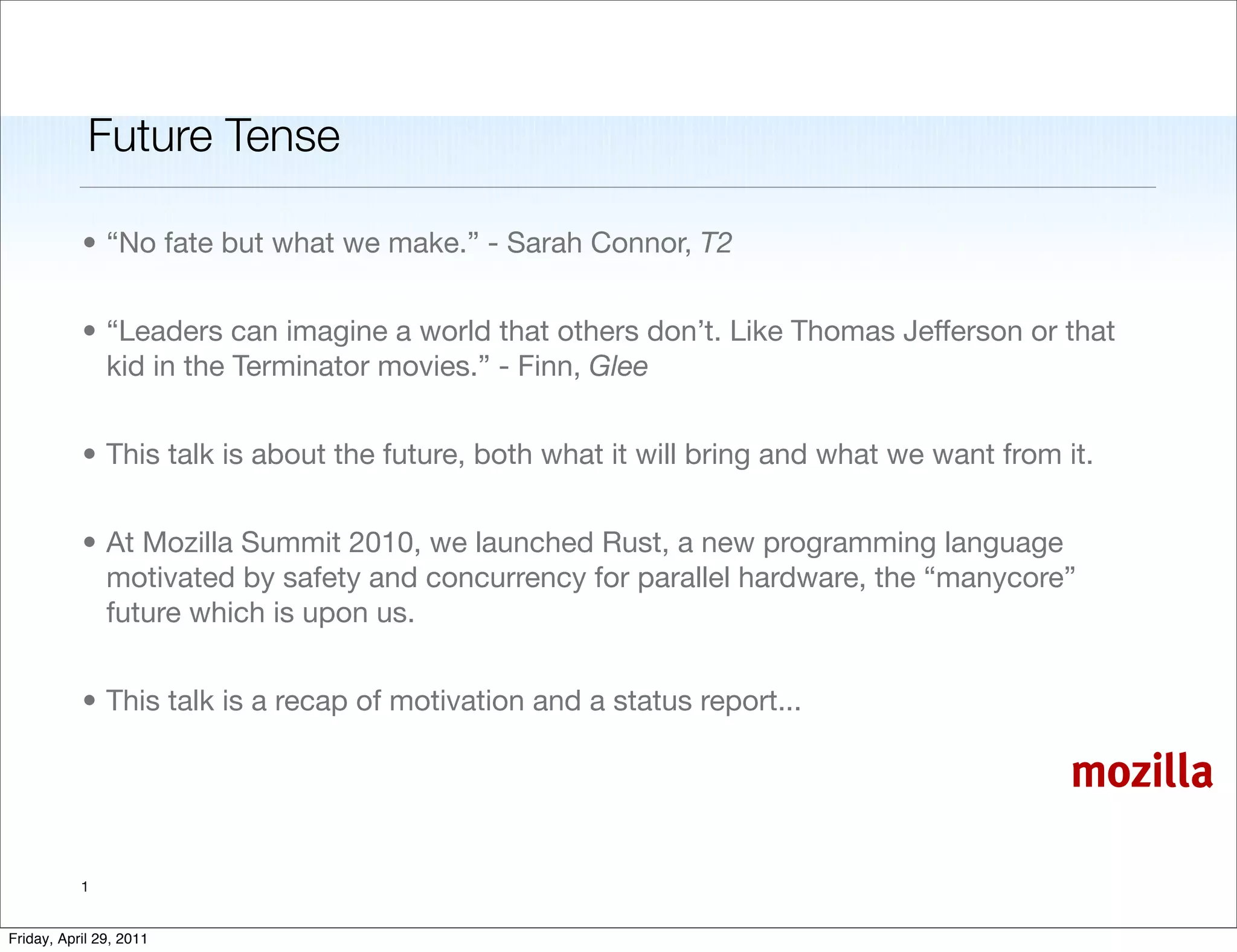 Future Tense

           • “No fate but what we make.” - Sarah Connor, T2


           • “Leaders can imagine a world that others don’t. Like Thomas Jefferson or that
             kid in the Terminator movies.” - Finn, Glee


           • This talk is about the future, both what it will bring and what we want from it.


           • At Mozilla Summit 2010, we launched Rust, a new programming language
             motivated by safety and concurrency for parallel hardware, the “manycore”
             future which is upon us.


           • This talk is a recap of motivation and a status report...

                                                                                           mozilla

           1


Friday, April 29, 2011
 