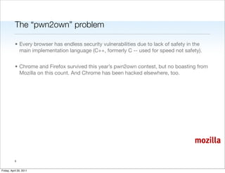 The “pwn2own” problem

           • Every browser has endless security vulnerabilities due to lack of safety in the
             main implementation language (C++, formerly C -- used for speed not safety).


           • Chrome and Firefox survived this year’s pwn2own contest, but no boasting from
             Mozilla on this count. And Chrome has been hacked elsewhere, too.




                                                                                        mozilla

           5


Friday, April 29, 2011
 