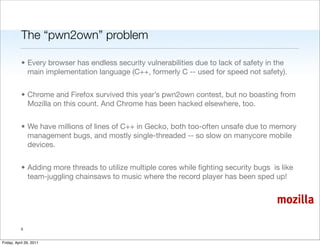 The “pwn2own” problem

           • Every browser has endless security vulnerabilities due to lack of safety in the
             main implementation language (C++, formerly C -- used for speed not safety).


           • Chrome and Firefox survived this year’s pwn2own contest, but no boasting from
             Mozilla on this count. And Chrome has been hacked elsewhere, too.


           • We have millions of lines of C++ in Gecko, both too-often unsafe due to memory
             management bugs, and mostly single-threaded -- so slow on manycore mobile
             devices.


           • Adding more threads to utilize multiple cores while ﬁghting security bugs is like
             team-juggling chainsaws to music where the record player has been sped up!


                                                                                         mozilla

           5


Friday, April 29, 2011
 