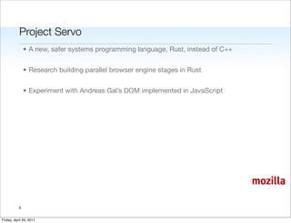 Project Servo
               • A new, safer systems programming language, Rust, instead of C++


               • Research building parallel browser engine stages in Rust


               • Experiment with Andreas Gal’s DOM implemented in JavaScript




                                                                                   mozilla

           6


Friday, April 29, 2011
 