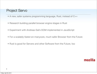 Project Servo
               • A new, safer systems programming language, Rust, instead of C++


               • Research building parallel browser engine stages in Rust


               • Experiment with Andreas Gal’s DOM implemented in JavaScript


               • For a scalably-faster-on-manycore, much safer Browser from the Future


               • Rust is good for Servers and other Software from the Future, too




                                                                                         mozilla

           6


Friday, April 29, 2011
 