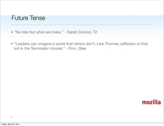 Future Tense

           • “No fate but what we make.” - Sarah Connor, T2


           • “Leaders can imagine a world that others don’t. Like Thomas Jefferson or that
             kid in the Terminator movies.” - Finn, Glee




                                                                                      mozilla

           1


Friday, April 29, 2011
 