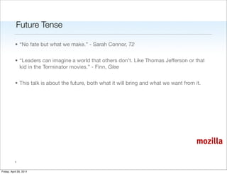 Future Tense

           • “No fate but what we make.” - Sarah Connor, T2


           • “Leaders can imagine a world that others don’t. Like Thomas Jefferson or that
             kid in the Terminator movies.” - Finn, Glee


           • This talk is about the future, both what it will bring and what we want from it.




                                                                                           mozilla

           1


Friday, April 29, 2011
 